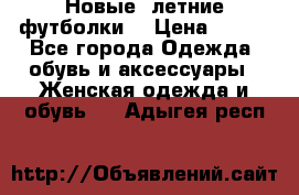 Новые, летние футболки  › Цена ­ 500 - Все города Одежда, обувь и аксессуары » Женская одежда и обувь   . Адыгея респ.